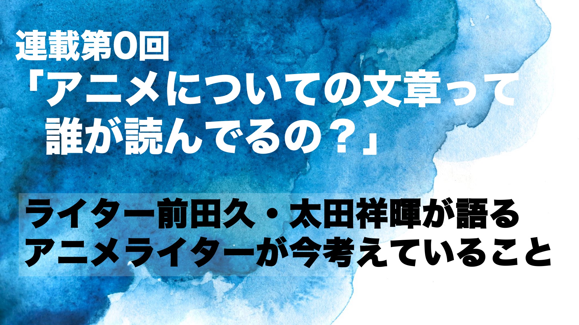 連載第0回「アニメについての文章って誰が読んでるの？」　ライター前田久・太田祥暉が語るアニメライターが今考えていること